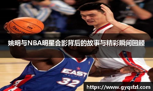 姚明与NBA明星合影背后的故事与精彩瞬间回顾