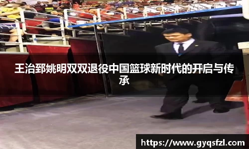 王治郅姚明双双退役中国篮球新时代的开启与传承