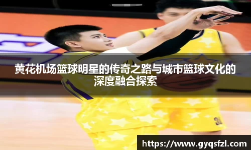 黄花机场篮球明星的传奇之路与城市篮球文化的深度融合探索